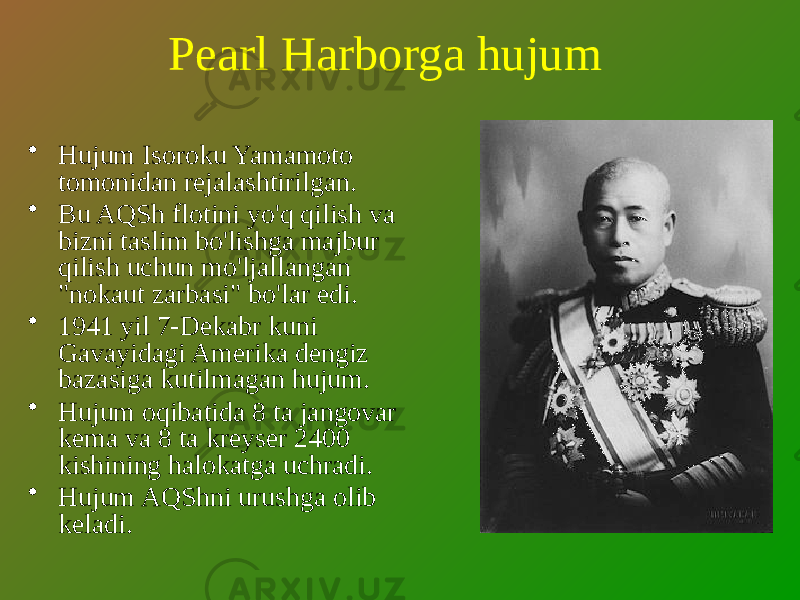 Pearl Harborga hujum • Hujum Isoroku Yamamoto tomonidan rejalashtirilgan. • Bu AQSh flotini yo&#39;q qilish va bizni taslim bo&#39;lishga majbur qilish uchun mo&#39;ljallangan &#34;nokaut zarbasi&#34; bo&#39;lar edi. • 1941 yil 7-Dekabr kuni Gavayidagi Amerika dengiz bazasiga kutilmagan hujum. • Hujum oqibatida 8 ta jangovar kema va 8 ta kreyser 2400 kishining halokatga uchradi. • Hujum AQShni urushga olib keladi. 