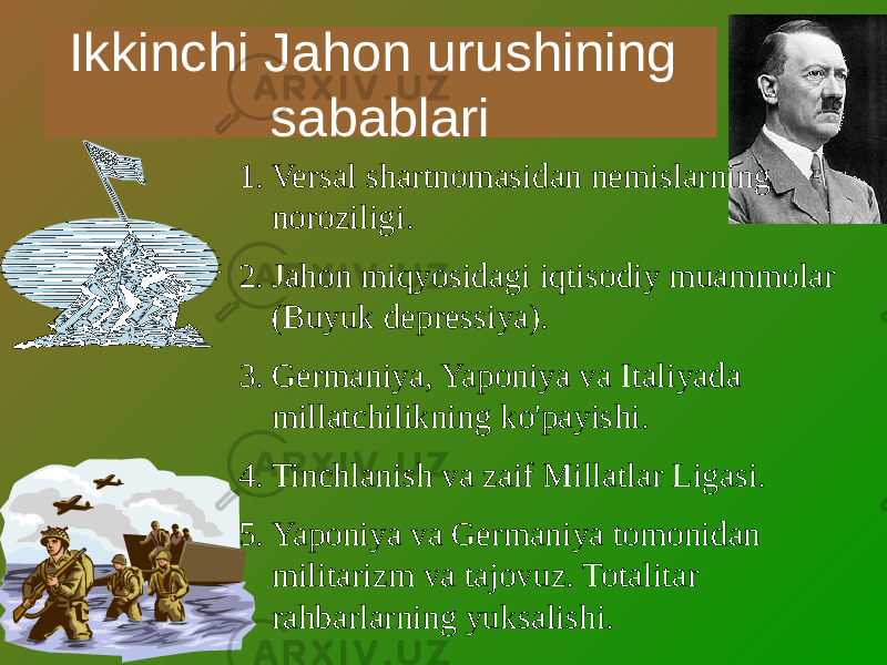 Ikkinchi Jahon urushining sabablari 1. Versal shartnomasidan nemislarning noroziligi. 2. Jahon miqyosidagi iqtisodiy muammolar (Buyuk depressiya). 3. Germaniya, Yaponiya va Italiyada millatchilikning ko&#39;payishi. 4. Tinchlanish va zaif Millatlar Ligasi. 5. Yaponiya va Germaniya tomonidan militarizm va tajovuz. Totalitar rahbarlarning yuksalishi. 