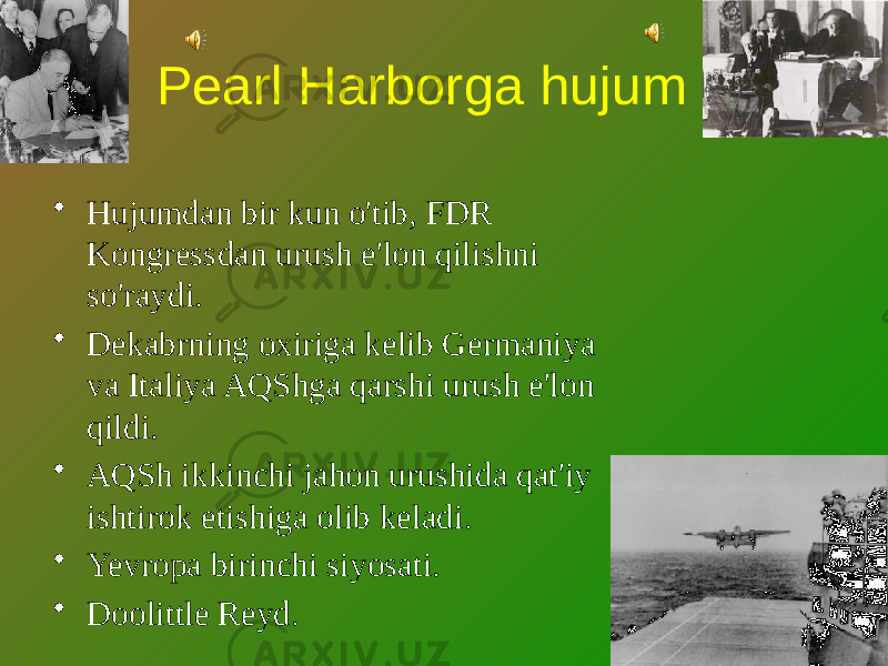 Pearl Harborga hujum • Hujumdan bir kun o&#39;tib, FDR Kongressdan urush e&#39;lon qilishni so&#39;raydi. • Dekabrning oxiriga kelib Germaniya va Italiya AQShga qarshi urush e&#39;lon qildi. • AQSh ikkinchi jahon urushida qat&#39;iy ishtirok etishiga olib keladi. • Yevropa birinchi siyosati. • Doolittle Reyd. 