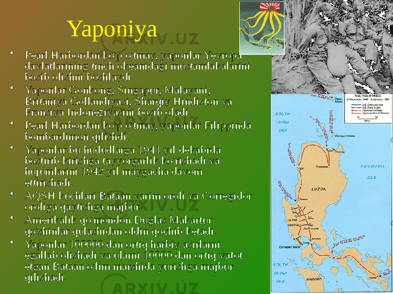 Yaponiya • Pearl Harbordan ko&#39;p o&#39;tmay, yaponlar Yevropa davlatlarining tinch okeanidagi mustamlakalarini bosib olishni boshlaydi. • Yaponlar Gonkong, Singapur, Malayani, Britaniya Gollandiyasi, Sharqiy Hindiston va Fransiya Indoneziyasini bosib oladi. • Pearl Harbordan ko&#39;p o&#39;tmay, yaponlar Filippinda bombardimon qilishdi. • Yaponlar bu hududlarga 1941 yil dekabrda bostirib kirishga tayyorgarlik ko&#39;rishadi va hujumlarini 1942 yil maygacha davom ettirishadi. • AQSH kuchlari Bataan yarim oroli va Corregidor oroliga qaytishga majbur. • Amerikalik qo&#39;mondon Duglas Makartur qo&#39;shinlar qulashidan oldin qochib ketadi. • Yaponlar 100000 dan ortiq harbiy asirlarni egallab olishadi va ularni 10000 dan ortiq vafot etgan Bataan o&#39;lim marshida yurishga majbur qilishadi. 