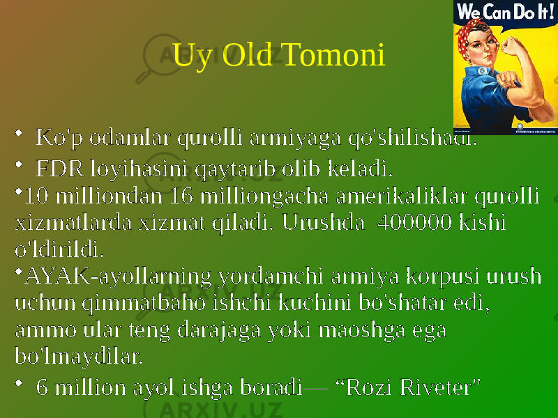 Uy Old Tomoni • Ko&#39;p odamlar qurolli armiyaga qo&#39;shilishadi. • FDR loyihasini qaytarib olib keladi. • 10 milliondan 16 milliongacha amerikaliklar qurolli xizmatlarda xizmat qiladi. Urushda 400000 kishi o&#39;ldirildi. • AYAK-ayollarning yordamchi armiya korpusi urush uchun qimmatbaho ishchi kuchini bo&#39;shatar edi, ammo ular teng darajaga yoki maoshga ega bo&#39;lmaydilar. • 6 million ayol ishga boradi— “Rozi Riveter&#34; 