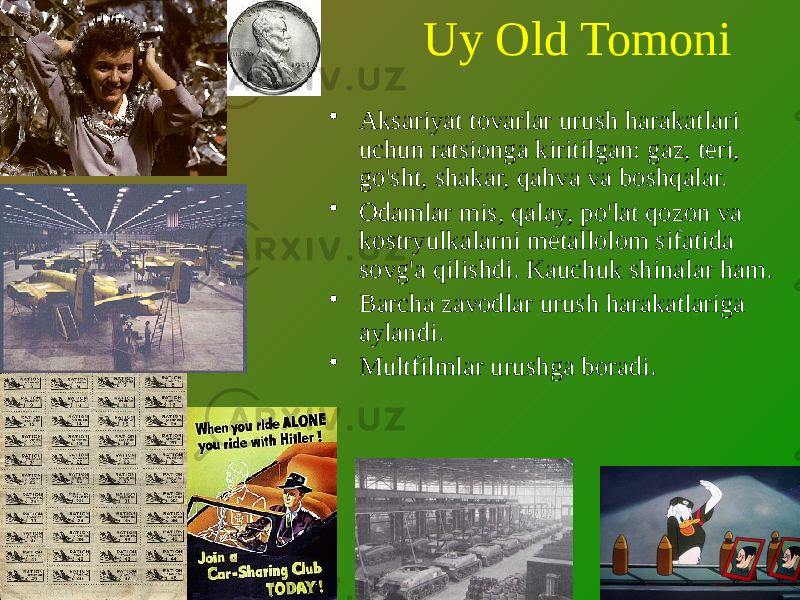 Uy Old Tomoni • Aksariyat tovarlar urush harakatlari uchun ratsionga kiritilgan: gaz, teri, go&#39;sht, shakar, qahva va boshqalar. • Odamlar mis, qalay, po&#39;lat qozon va kostryulkalarni metallolom sifatida sovg&#39;a qilishdi. Kauchuk shinalar ham. • Barcha zavodlar urush harakatlariga aylandi. • Multfilmlar urushga boradi. 