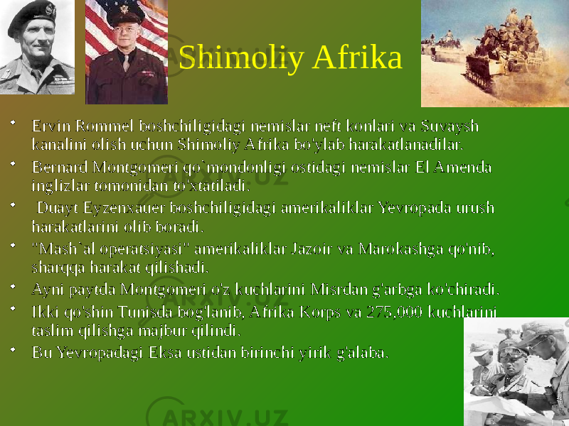 Shimoliy Afrika • Ervin Rommel boshchiligidagi nemislar neft konlari va Suvaysh kanalini olish uchun Shimoliy Afrika bo&#39;ylab harakatlanadilar. • Bernard Montgomeri qo`mondonligi ostidagi nemislar El Amenda inglizlar tomonidan to&#39;xtatiladi. • Duayt Eyzenxauer boshchiligidagi amerikaliklar Yevropada urush harakatlarini olib boradi. • &#34;Mash`al operatsiyasi&#34; amerikaliklar Jazoir va Marokashga qo&#39;nib, sharqqa harakat qilishadi. • Ayni paytda Montgomeri o&#39;z kuchlarini Misrdan g&#39;arbga ko&#39;chiradi. • Ikki qo&#39;shin Tunisda bog&#39;lanib, Afrika Korps va 275,000 kuchlarini taslim qilishga majbur qilindi. • Bu Yevropadagi Eksa ustidan birinchi yirik g&#39;alaba. 