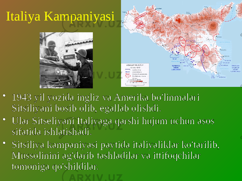 Italiya Kampaniyasi • 1943 yil yozida ingliz va Amerika bo&#39;linmalari Sitsiliyani bosib olib, egallab olishdi. • Ular Sitseliyani Italiyaga qarshi hujum uchun asos sifatida ishlatishadi. • Sitsiliya kampaniyasi paytida italiyaliklar ko&#39;tarilib, Mussolinini ag&#39;darib tashladilar va ittifoqchilar tomoniga qo&#39;shildilar. 