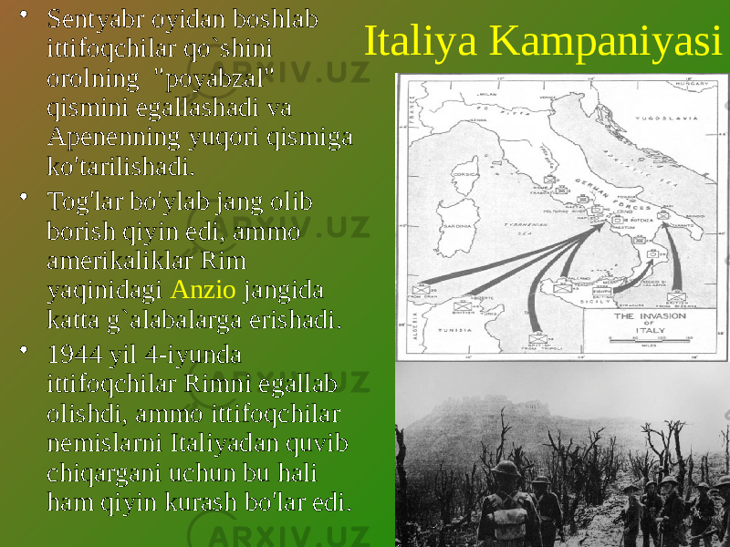 Italiya Kampaniyasi• Sentyabr oyidan boshlab ittifoqchilar qo`shini orolning &#34;poyabzal&#34; qismini egallashadi va Apenenning yuqori qismiga ko&#39;tarilishadi. • Tog&#39;lar bo&#39;ylab jang olib borish qiyin edi, ammo amerikaliklar Rim yaqinidagi Anzio jangida katta g`alabalarga erishadi. • 1944 yil 4-iyunda ittifoqchilar Rimni egallab olishdi, ammo ittifoqchilar nemislarni Italiyadan quvib chiqargani uchun bu hali ham qiyin kurash bo&#39;lar edi. 