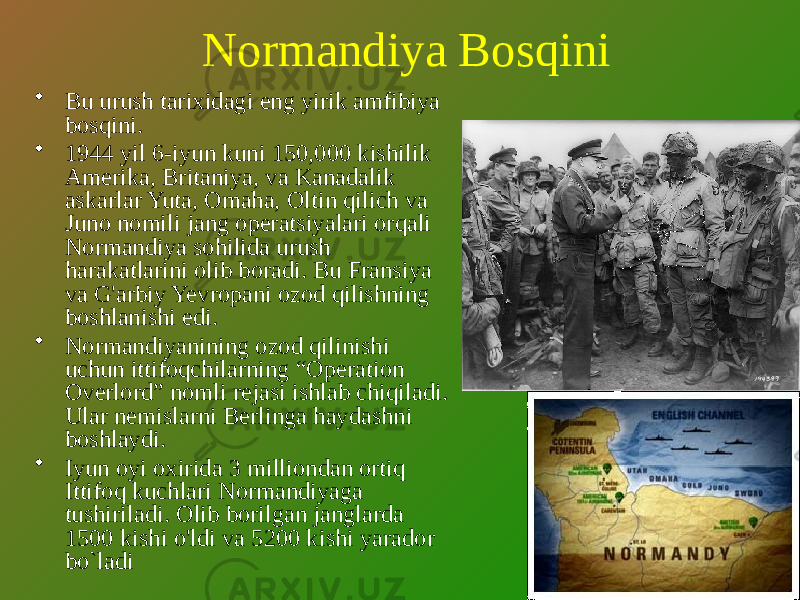 Normandiya Bosqini • Bu urush tarixidagi eng yirik amfibiya bosqini. • 1944 yil 6-iyun kuni 150,000 kishilik Amerika, Britaniya, va Kanadalik askarlar Yuta, Omaha, Oltin qilich va Juno nomili jang operatsiyalari orqali Normandiya sohilida urush harakatlarini olib boradi. Bu Fransiya va G&#39;arbiy Yevropani ozod qilishning boshlanishi edi. • Normandiyanining ozod qilinishi uchun ittifoqchilarning “Operation Overlord” nomli rejasi ishlab chiqiladi. Ular nemislarni Berlinga haydashni boshlaydi. • Iyun oyi oxirida 3 milliondan ortiq Ittifoq kuchlari Normandiyaga tushiriladi. Olib borilgan janglarda 1500 kishi o&#39;ldi va 5200 kishi yarador bo`ladi 