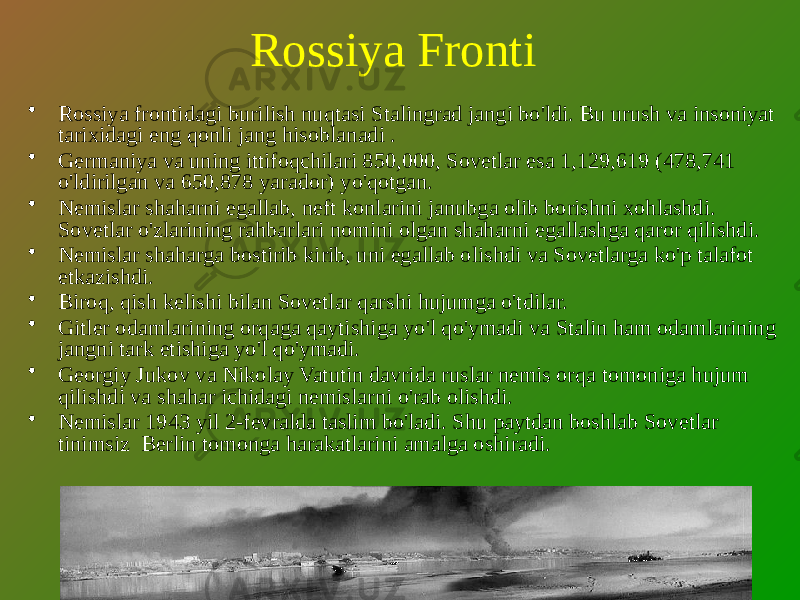 Rossiya Fronti • Rossiya frontidagi burilish nuqtasi Stalingrad jangi bo&#39;ldi. Bu urush va insoniyat tarixidagi eng qonli jang hisoblanadi . • Germaniya va uning ittifoqchilari 850,000, Sovetlar esa 1,129,619 (478,741 o&#39;ldirilgan va 650,878 yarador) yo&#39;qotgan. • Nemislar shaharni egallab, neft konlarini janubga olib borishni xohlashdi. Sovetlar o&#39;zlarining rahbarlari nomini olgan shaharni egallashga qaror qilishdi. • Nemislar shaharga bostirib kirib, uni egallab olishdi va Sovetlarga ko&#39;p talafot etkazishdi. • Biroq, qish kelishi bilan Sovetlar qarshi hujumga o&#39;tdilar. • Gitler odamlarining orqaga qaytishiga yo&#39;l qo&#39;ymadi va Stalin ham odamlarining jangni tark etishiga yo&#39;l qo&#39;ymadi. • Georgiy Jukov va Nikolay Vatutin davrida ruslar nemis orqa tomoniga hujum qilishdi va shahar ichidagi nemislarni o&#39;rab olishdi. • Nemislar 1943 yil 2-fevralda taslim bo&#39;ladi. Shu paytdan boshlab Sovetlar tinimsiz Berlin tomonga harakatlarini amalga oshiradi. 