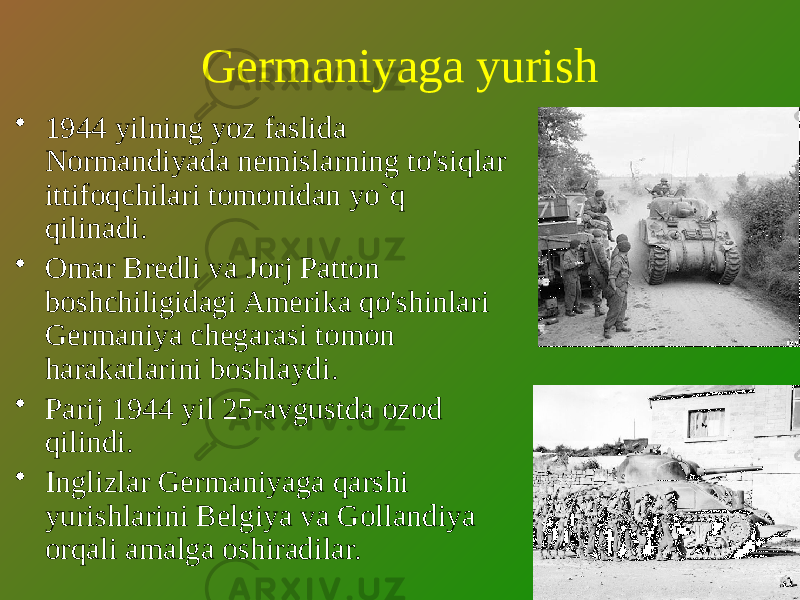 Germaniyaga yurish • 1944 yilning yoz faslida Normandiyada nemislarning to&#39;siqlar ittifoqchilari tomonidan yo`q qilinadi. • Omar Bredli va Jorj Patton boshchiligidagi Amerika qo&#39;shinlari Germaniya chegarasi tomon harakatlarini boshlaydi. • Parij 1944 yil 25-avgustda ozod qilindi. • Inglizlar Germaniyaga qarshi yurishlarini Belgiya va Gollandiya orqali amalga oshiradilar. 