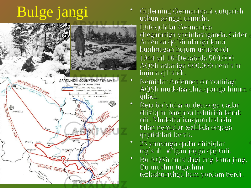 Bulge jangi • Gitlerning Germaniyani qutqarish uchun so&#39;nggi urinishi. • Ittifoqchilar Germaniya chegarasiga yaqinlashganda, Gitler Amerika qo`shinlariga katta kutilmagan hujum uyushtirdi. • 1944 yil 16-Dekabrda 500,000 AQSh askariga 600,000 nemislar hujum qilishdi. • Nemislar Ardennes o&#39;rmonidagi AQSh mudofaa chiziqlariga hujum qiladi. • Reja bo`yicha rojdestvoga qadar chiziqlar barqarorlashtirish kerak edi. Mudofaa barqarorlashishi bilan nemislar tezlikda orqaga qaytishlari kerak. • 25 yanvarga qadar chiziqlar tegishli bo&#39;lgan joyga qaytadi. • Bu AQSh tarixidagi eng katta jang. Bu urushni tugashini tezlashtirishga ham yordam berdi. 