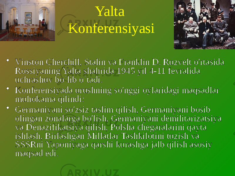 Yalta Konferensiyasi • Vinston Cherchill, Stalin va Franklin D. Ruzvelt o&#39;rtasida Rossiyaning Yalta shahrida 1945 yil 4-11 fevralida uchrashuv bo`lib o`tadi. • Konferensiyada urushning so&#39;nggi oylaridagi maqsadlar muhokama qilindi: • Germaniyani so&#39;zsiz taslim qilish, Germaniyani bosib olingan zonalarga bo&#39;lish, Germaniyani demilitarizatsiya va Denazifikatsiya qilish, Polsha chegaralarini qayta ishlash, Birlashgan Millatlar Tashkilotini tuzish va SSSRni Yaponiyaga qarshi kurashga jalb qilish asosiy maqsad edi. 