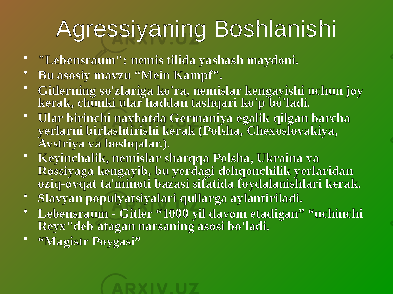 Agressiyaning Boshlanishi • &#34;Lebensraum&#34;: nemis tilida yashash maydoni. • Bu asosiy mavzu “Mein Kampf”. • Gitlerning so&#39;zlariga ko&#39;ra, nemislar kengayishi uchun joy kerak, chunki ular haddan tashqari ko&#39;p bo&#39;ladi. • Ular birinchi navbatda Germaniya egalik qilgan barcha yerlarni birlashtirishi kerak (Polsha, Chexoslovakiya, Avstriya va boshqalar.). • Keyinchalik, nemislar sharqqa Polsha, Ukraina va Rossiyaga kengayib, bu yerdagi dehqonchilik yerlaridan oziq-ovqat ta&#39;minoti bazasi sifatida foydalanishlari kerak. • Slavyan populyatsiyalari qullarga aylantiriladi. • Lebensraum - Gitler “1000 yil davom etadigan” “uchinchi Reyx&#34;deb atagan narsaning asosi bo&#39;ladi. • “ Magistr Poygasi” 