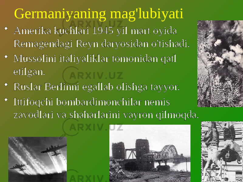 Germaniyaning mag&#39;lubiyati • Amerika kuchlari 1945 yil mart oyida Remagendagi Reyn daryosidan o&#39;tishadi. • Mussolini italiyaliklar tomonidan qatl etilgan. • Ruslar Berlinni egallab olishga tayyor. • Ittifoqchi bombardimonchilar nemis zavodlari va shaharlarini vayron qilmoqda. 