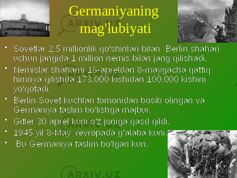 Germaniyaning mag&#39;lubiyati • Sovetlar 2,5 millionlik qo&#39;shinlari bilan Berlin shahari uchun jangida 1 million nemis bilan jang qilishadi. • Nemislar shaharni 16-apreldan 8-maygacha qattiq himoya qilishda 173,000 kishidan 100,000 kishini yo&#39;qotadi. • Berlin Sovet kuchlari tomonidan bosib olingan va Germaniya taslim bo&#39;lishga majbur. • Gitler 30 aprel kuni o&#39;z joniga qasd qildi. • 1945 yil 8-May Yevropada g&#39;alaba kuni,. • Bu Germaniya taslim bo&#39;lgan kun. 