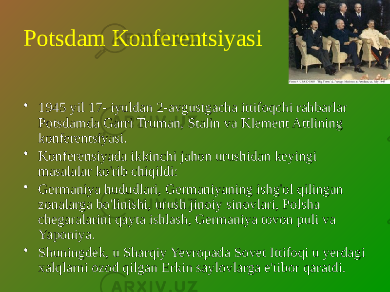 Potsdam Konferentsiyasi • 1945 yil 17- iyuldan 2-avgustgacha ittifoqchi rahbarlar Potsdamda Garri Truman, Stalin va Klement Attlining konferentsiyasi. • Konferensiyada ikkinchi jahon urushidan keyingi masalalar ko&#39;rib chiqildi: • Germaniya hududlari, Germaniyaning ishg&#39;ol qilingan zonalarga bo&#39;linishi, urush jinoiy sinovlari, Polsha chegaralarini qayta ishlash, Germaniya tovon puli va Yaponiya. • Shuningdek, u Sharqiy Yevropada Sovet Ittifoqi u yerdagi xalqlarni ozod qilgan Erkin saylovlarga e&#39;tibor qaratdi. 