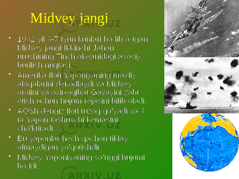 Midvey jangi • 1942 yil 4-7 Iyun kunlari bo`lib o`tgan Midvey jangi Ikkinchi Jahon urushining Tinch okeanidagi asosiy burilish nuqtasi. • Amerika floti Yaponiyaning maxfiy aloqalarini dekodlaydi va Midvey orolini va oxir-oqibat Gavayini zabt etish uchun hujum rejasini bilib oladi. • AQSh dengiz floti tuzoq qo&#39;yadi va 4 ta Yapon tashuvchi kemasini cho&#39;ktiradi. • Bu yaponlar hech qachon tiklay olmaydigan yo&#39;qotishdir. • Midvey Yaponiyaning so&#39;nggi hujumi bo`ldi. 