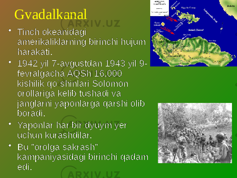 Gvadalkanal • Tinch okeanidagi amerikaliklarning birinchi hujum harakati. • 1942 yil 7-avgustdan 1943 yil 9- fevralgacha AQSh 16,000 kishilik qo`shinlari Solomon orollariga kelib tushadi va janglarni yaponlarga qarshi olib boradi. • Yaponlar har bir dyuym yer uchun kurashdilar. • Bu &#34;orolga sakrash&#34; kampaniyasidagi birinchi qadam edi. 