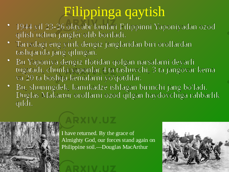 Filippinga qaytish • 1944 yil 23-26 oktyabr kunlari Filippinni Yaponiyadan ozod qilish uchun jangler olib boriladi. • Tarixdagi eng yirik dengiz janglaridan biri orollardan tashqarida jang qilingan. • Bu Yaponiya dengiz flotidan qolgan narsalarni deyarli tugatadi, chunki yaponlar 4 ta tashuvchi, 3 ta jangovar kema va 20 ta boshqa kemalarni yo&#39;qotdilar. • Bu, shuningdek, kamikadze ishlagan birinchi jang bo&#39;ladi. Duglas Makartur orollarni ozod qilgan haydovchiga rahbarlik qildi. I have returned. By the grace of Almighty God, our forces stand again on Philippine soil.—Douglas MacArthur 