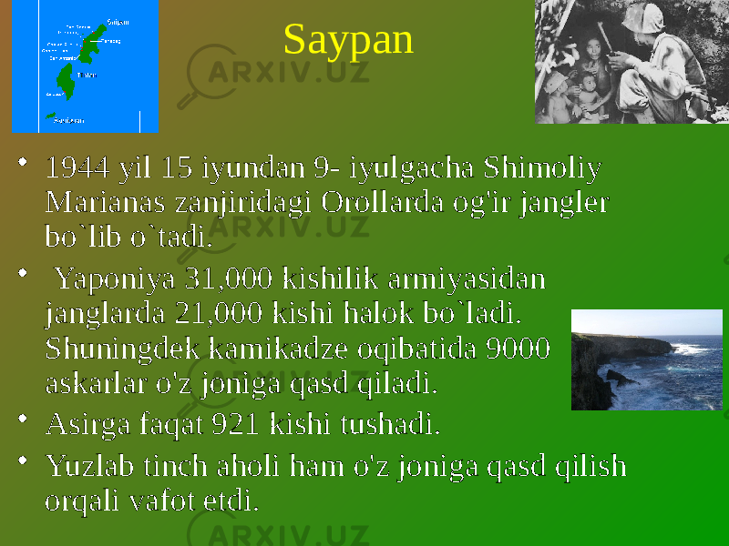 Saypan • 1944 yil 15 iyundan 9- iyulgacha Shimoliy Marianas zanjiridagi Orollarda og&#39;ir jangler bo`lib o`tadi. • Yaponiya 31,000 kishilik armiyasidan janglarda 21,000 kishi halok bo`ladi. Shuningdek kamikadze oqibatida 9000 askarlar o&#39;z joniga qasd qiladi. • Asirga faqat 921 kishi tushadi. • Yuzlab tinch aholi ham o&#39;z joniga qasd qilish orqali vafot etdi. 