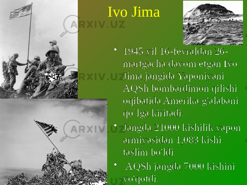 Ivo Jima • 1945 yil 16-fevraldan 26- martgacha davom etgan Ivo Jima jangida Yaponiyani AQSh bombardimon qilishi oqibatida Amerika g&#39;alabani qo`lga kiritadi. • Jangda 21000 kishilik yapon armiyasidan 1,083 kishi taslim bo&#39;ldi. • AQSh jangda 7000 kishini yo&#39;qotdi. 