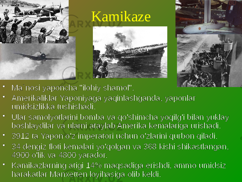 Kamikaze • Ma`nosi yaponcha &#34;ilohiy shamol&#34;. • Amerikaliklar Yaponiyaga yaqinlashganda, yaponlar umidsizlikka tushishadi. • Ular samolyotlarini bomba va qo&#39;shimcha yoqilg&#39;i bilan yuklay boshlaydilar va ularni ataylab Amerika kemalariga urishadi. • 3912 ta Yapon o&#39;z imperatori uchun o&#39;zlarini qurbon qiladi. • 34 dengiz floti kemalari yo&#39;qolgan va 368 kishi shikastlangan, 4900 o&#39;lik va 4800 yarador. • Kamikazlarning atigi 14% maqsadiga erishdi, ammo umidsiz harakatlar Manxetten loyihasiga olib keldi. 