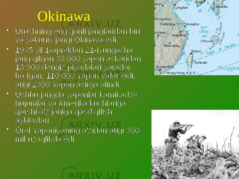 Okinawa • Urushning eng qonli janglaridan biri va yakuniy jangi Okinava edi. • 1945 yil 1-apreldan 21-iyungacha jang qilgan 38,000 yapon askaridan 18,900 dengiz piyodalari yarador bo`lgan, 110 000 Yapon vafot etdi, atigi 2300 Yapon asirga olindi. • Ushbu jangda yaponlar kamikadze hujumlar va Amerika kuchlariga qarshi o&#39;z joniga qasd qilish ayblovlari. • Orol Yaponiyaning o&#39;zidan atigi 300 mil uzoqlikda edi. 