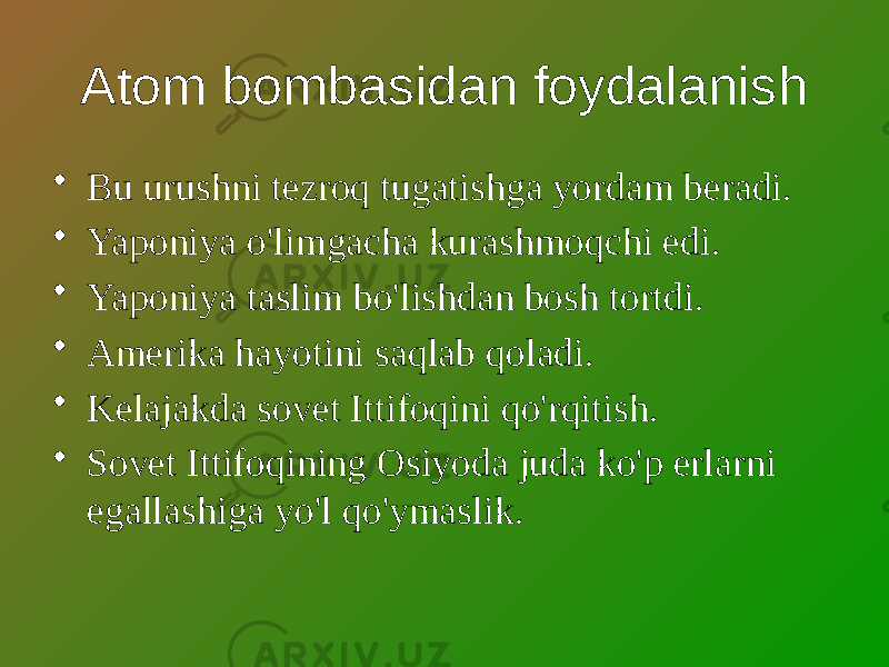 Atom bombasidan foydalanish • Bu urushni tezroq tugatishga yordam beradi. • Yaponiya o&#39;limgacha kurashmoqchi edi. • Yaponiya taslim bo&#39;lishdan bosh tortdi. • Amerika hayotini saqlab qoladi. • Kelajakda sovet Ittifoqini qo&#39;rqitish. • Sovet Ittifoqining Osiyoda juda ko&#39;p erlarni egallashiga yo&#39;l qo&#39;ymaslik. 