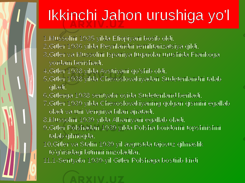 Ikkinchi Jahon urushiga yo&#39;l 1. Mussolini 1935 yilda Efiopiyani bosib oldi. 2. Gitler 1936 yilda Reynlandni remilitarizatsiya qildi. 3. Gitler va Mussolini Ispaniya fuqarolar urushida Frankoga yordam berishadi. 4. Gitler 1938 yilda Avstriyani qo&#39;shib oldi. 5. Gitler 1938 yilda Chexoslovakiyadan Sudetenlandni talab qiladi. 6. Gitlerga 1938 sentyabr oyida Sudetenland beriladi. 7. Gitler 1939 yilda Chexoslovakiyaning qolgan qismini egallab oladi va uni Vengriya bilan ajratadi. 8. Mussolini 1939 yilda Albaniyani egallab oladi. 9. Gitler Polshadan 1939 yilda Polsha koridorini topshirishni talab qilmoqda. 10. Gitler va Stalin 1939 yil avgustda tajovuz qilmaslik to&#39;g&#39;risidagi bitimni imzoladilar. 11. 1-Sentyabr 1939-yil Gitler Polshaga bostirib kirdi 