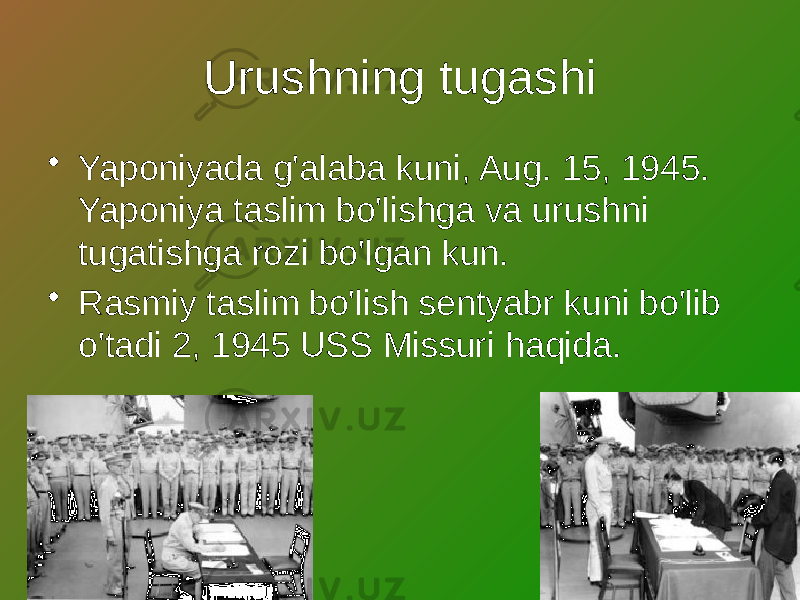 Urushning tugashi • Yaponiyada g&#39;alaba kuni, Aug. 15, 1945. Yaponiya taslim bo&#39;lishga va urushni tugatishga rozi bo&#39;lgan kun. • Rasmiy taslim bo&#39;lish sentyabr kuni bo&#39;lib o&#39;tadi 2, 1945 USS Missuri haqida. 