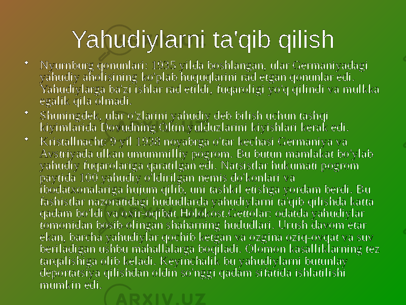 Yahudiylarni ta&#39;qib qilish • Nyurnburg qonunlari: 1935 yilda boshlangan, ular Germaniyadagi yahudiy aholisining ko&#39;plab huquqlarini rad etgan qonunlar edi. Yahudiylarga ba&#39;zi ishlar rad etildi, fuqaroligi yo&#39;q qilindi va mulkka egalik qila olmadi. • Shuningdek, ular o&#39;zlarini yahudiy deb bilish uchun tashqi kiyimlarida Dovudning Oltin yulduzlarini kiyishlari kerak edi. • Kristallnacht: 9 yil 1938 noyabrga o&#39;tar kechasi Germaniya va Avstriyada ulkan umummilliy pogrom. Bu butun mamlakat bo&#39;ylab yahudiy fuqarolariga qaratilgan edi. Natsistlar hukumati pogrom paytida 100 yahudiy o&#39;ldirilgan nemis do&#39;konlari va ibodatxonalariga hujum qilib, uni tashkil etishga yordam berdi. Bu fashistlar nazoratidagi hududlarda yahudiylarni ta&#39;qib qilishda katta qadam bo&#39;ldi va oxir-oqibat Holokost.Gettolar: odatda yahudiylar tomonidan bosib olingan shaharning hududlari. Urush davom etar ekan, barcha yahudiylar qochib ketgan va ozgina oziq-ovqat va suv beriladigan ushbu mahallalarga boqiladi. Olomon kasalliklarning tez tarqalishiga olib keladi. Keyinchalik bu yahudiylarni butunlay deportatsiya qilishdan oldin so&#39;nggi qadam sifatida ishlatilishi mumkin edi. 