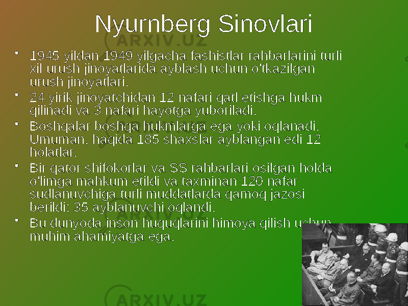 Nyurnberg Sinovlari • 1945 yildan 1949 yilgacha fashistlar rahbarlarini turli xil urush jinoyatlarida ayblash uchun o&#39;tkazilgan urush jinoyatlari. • 24 yirik jinoyatchidan 12 nafari qatl etishga hukm qilinadi va 3 nafari hayotga yuboriladi. • Boshqalar boshqa hukmlarga ega yoki oqlanadi. Umuman, haqida 185 shaxslar ayblangan edi 12 holatlar. • Bir qator shifokorlar va SS rahbarlari osilgan holda o&#39;limga mahkum etildi va taxminan 120 nafar sudlanuvchiga turli muddatlarda qamoq jazosi berildi; 35 ayblanuvchi oqlandi. • Bu dunyoda inson huquqlarini himoya qilish uchun muhim ahamiyatga ega. 