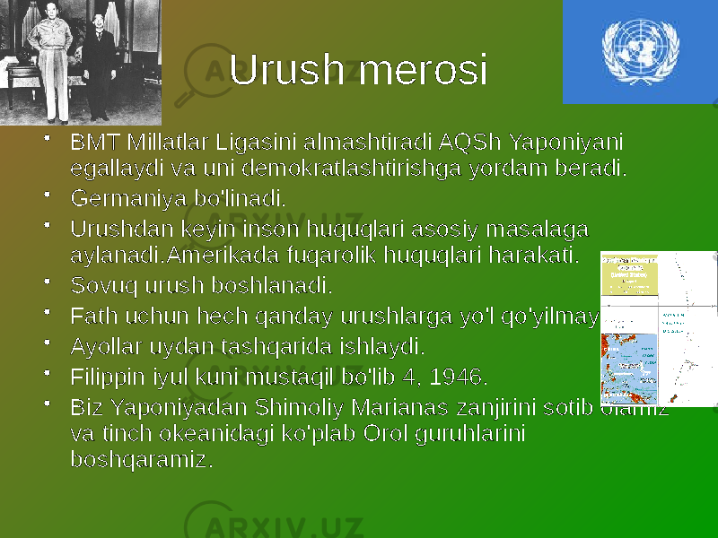 Urush merosi • BMT Millatlar Ligasini almashtiradi AQSh Yaponiyani egallaydi va uni demokratlashtirishga yordam beradi. • Germaniya bo&#39;linadi. • Urushdan keyin inson huquqlari asosiy masalaga aylanadi.Amerikada fuqarolik huquqlari harakati. • Sovuq urush boshlanadi. • Fath uchun hech qanday urushlarga yo&#39;l qo&#39;yilmaydi. • Ayollar uydan tashqarida ishlaydi. • Filippin iyul kuni mustaqil bo&#39;lib 4, 1946. • Biz Yaponiyadan Shimoliy Marianas zanjirini sotib olamiz va tinch okeanidagi ko&#39;plab Orol guruhlarini boshqaramiz. 