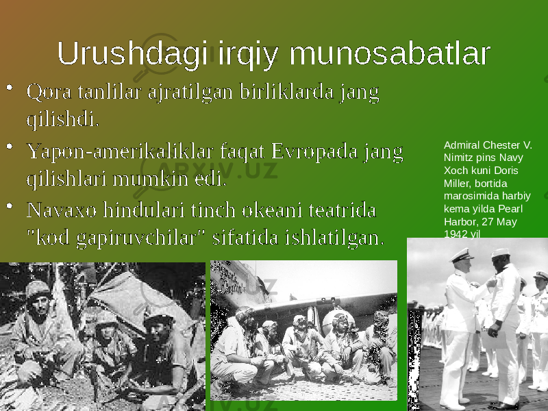 Urushdagi irqiy munosabatlar • Qora tanlilar ajratilgan birliklarda jang qilishdi. • Yapon-amerikaliklar faqat Evropada jang qilishlari mumkin edi. • Navaxo hindulari tinch okeani teatrida &#34;kod gapiruvchilar&#34; sifatida ishlatilgan. Admiral Chester V. Nimitz pins Navy Xoch kuni Doris Miller, bortida marosimida harbiy kema yilda Pearl Harbor, 27 May 1942 yil 