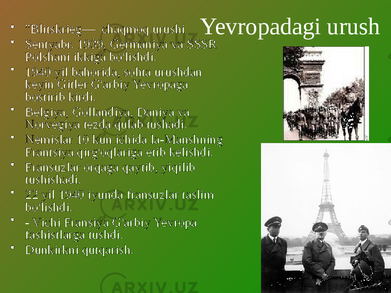 Yevropadagi urush• &#34;Blitskrieg— chaqmoq urushi • Sentyabr. 1939, Germaniya va SSSR Polshani ikkiga bo&#39;lishdi. • 1940 yil bahorida, sohta urushdan keyin Gitler G&#39;arbiy Yevropaga bostirib kirdi. • Belgiya, Gollandiya, Daniya va Norvegiya tezda qulab tushadi. • Nemislar 10 kun ichida la-Manshning Frantsiya qirg&#39;oqlariga etib kelishdi. • Fransuzlar orqaga qaytib, yiqilib tushishadi. • 22 yil 1940 iyunda fransuzlar taslim bo&#39;lishdi. • - Vichi Fransiya G&#39;arbiy Yevropa fashistlarga tushdi. • Dunkirkni qutqarish. 