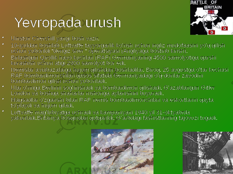 Yevropada urush • Uinston Cherchill yangi bosh vazir. • 10-iyuldan boshlab Luftvaffe tayyorgarlik ko&#39;rish uchun ingliz mudofaasini yo&#39;q qilish uchun yuborildi “dengiz sher “ operatsiyasi (Angliyaga bostirib kirish). • Birlashgan Qirollik havo kuchlari (RAF) Germaniyaning 4500 samolyotiga qarshi kurashish uchun atigi 2900 samolyot bor edi. • Nemislar aviabazalarga hujum qilishdan boshladilar. Biroq, 25 avgustga o&#39;tar kechasi RAF bombardimonchilari qasos sifatida Germaniyadagi o&#39;q-dorilar zavodini bombardimon qilish uchun yuboriladi. • Ular o&#39;rniga Berlinni sog&#39;inishadi va bombardimon qilishadi. G&#39;azablangan Gitler London va boshqa shaharlar nishonga aylanishini buyuradi. • Maqsadlar o&#39;zgarishi bilan RAF nemis bombardimonchilari va eskortlarini qayta to&#39;playdi va hujum qiladi. • Luftvaffe mag&#39;lubiyatga uchradi va kampaniyani 1940 yil 31-oktyabrda yakunladi.Britaniya bosqindan qutqarildi. G&#39;arbdagi fashistlarning tajovuzi tugadi. 