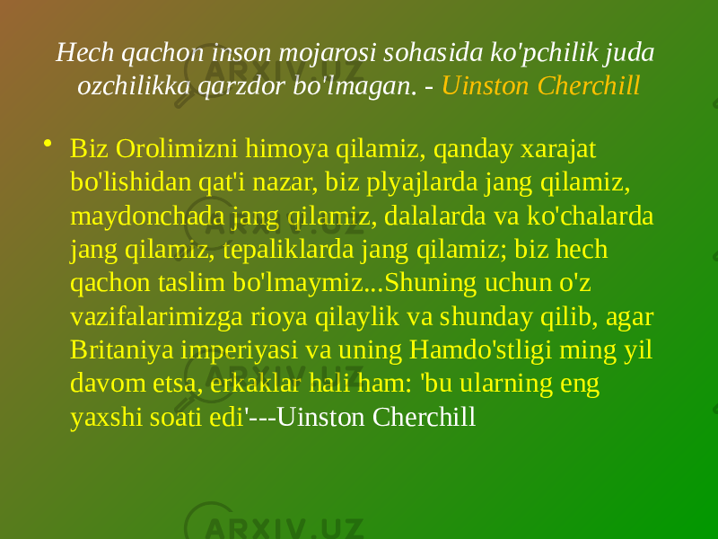 Hech qachon inson mojarosi sohasida ko&#39;pchilik juda ozchilikka qarzdor bo&#39;lmagan. - Uinston Cherchill • Biz Orolimizni himoya qilamiz, qanday xarajat bo&#39;lishidan qat&#39;i nazar, biz plyajlarda jang qilamiz, maydonchada jang qilamiz, dalalarda va ko&#39;chalarda jang qilamiz, tepaliklarda jang qilamiz; biz hech qachon taslim bo&#39;lmaymiz...Shuning uchun o&#39;z vazifalarimizga rioya qilaylik va shunday qilib, agar Britaniya imperiyasi va uning Hamdo&#39;stligi ming yil davom etsa, erkaklar hali ham: &#39;bu ularning eng yaxshi soati edi &#39;---Uinston Cherchill 