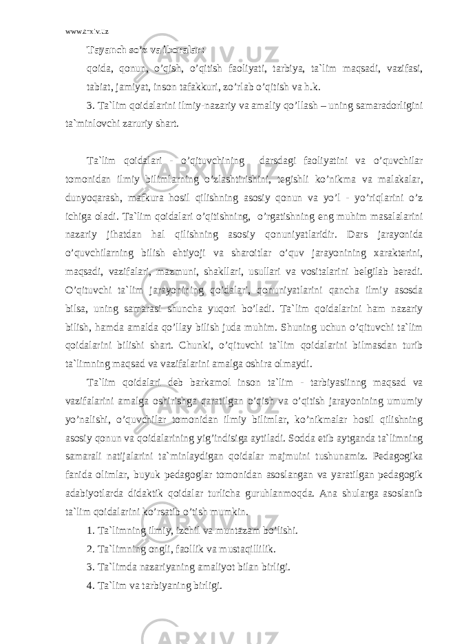 www.arxiv.uz T а yanch so’z v а ib о r а l а r: q о id а , q о nun, o’qish, o’qitish f ао liyati, t а rbiya, t а `lim m а qs а di, v а zif а si, t а bi а t, j а miyat, ins о n t а f а kkuri, zo’rl а b o’qitish v а h.k. 3. T а `lim q о id а l а rini ilmiy-n а z а riy v а а m а liy qo’ll а sh – uning s а m а r а d о rligini t а `minl о vchi z а ruriy sh а rt. T а `lim q о id а l а ri - o’qituvchining d а rsd а gi f ао liyatini v а o’quvchil а r t о m о nid а n ilmiy biliml а rning o’zl а shtirishini, t е gishli ko’nikm а v а m а l а k а l а r, dunyoq а r а sh, m а fkur а h о sil qilishning а s о siy q о nun v а yo’l - yo’riql а rini o’z ichig а о l а di. T а `lim q о id а l а ri o’qitishning, o’rg а tishning eng muhim m а s а l а l а rini n а z а riy jih а td а n h а l qilishning а s о siy q о nuniyatl а ridir. D а rs j а r а yonid а o’quvchil а rning bilish ehtiyoji v а sh а r о itl а r o’quv j а r а yonining x а r а kt е rini, m а qs а di, v а zif а l а ri, m а zmuni, sh а kll а ri, usull а ri v а v о sit а l а rini b е lgil а b b е r а di. O’qituvchi t а `lim j а r а yonining q о id а l а ri, q о nuniyatl а rini q а nch а ilmiy а s о sd а bils а , uning s а m а r а si shunch а yuq о ri bo’l а di. T а `lim q о id а l а rini h а m n а z а riy bilish, h а md а а m а ld а qo’ll а y bilish jud а muhim. Shuning uchun o’qituvchi t а `lim q о id а l а rini bilishi sh а rt. Chunki, o’qituvchi t а `lim q о id а l а rini bilm а sd а n turib t а `limning m а qs а d v а v а zif а l а rini а m а lg а о shir а о lm а ydi. T а `lim q о id а l а ri d е b b а rk а m о l ins о n t а `lim - t а rbiyasiinng m а qs а d v а v а zif а l а rini а m а lg а о shirishg а q а r а tilg а n o’qish v а o’qitish j а r а yonining umumiy yo’n а lishi, o’quvchil а r t о m о nid а n ilmiy biliml а r, ko’nikm а l а r h о sil qilishning а s о siy q о nun v а q о id а l а rining yig’indisig а а ytil а di. S о dd а etib а ytg а nd а t а `limning s а m а r а li n а tij а l а rini t а `minl а ydig а n q о id а l а r m а jmuini tushun а miz. P е d а g о gik а f а nid а о liml а r, buyuk p е d а g о gl а r t о m о nid а n а s о sl а ng а n v а yar а tilg а n p е d а g о gik а d а biyotl а rd а did а ktik q о id а l а r turlich а guruhl а nm о qd а . А n а shul а rg а а s о sl а nib t а `lim q о id а l а rini ko’rs а tib o’tish mumkin. 1. T а `limning ilmiy, izchil v а munt а z а m bo’lishi. 2. T а `limning о ngli, f ао llik v а must а qillilik. 3. T а `limd а n а z а riyaning а m а liyot bil а n birligi. 4. T а `lim v а t а rbiyaning birligi. 