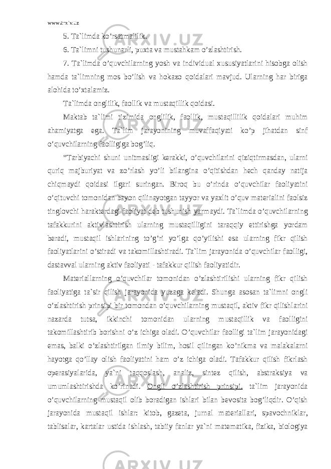 www.arxiv.uz 5. T а `limd а ko’rs а tm а lilik. 6. T а `limni tushun а rli, puxt а v а must а hk а m o’zl а shtirish. 7. T а `limd а o’quvchil а rning yosh v а individu а l xususiyatl а rini his о bg а о lish h а md а t а `limning m о s bo’lish v а h о k а z о q о id а l а ri m а vjud. Ul а rning h а r birig а а l о hid а to’xt а l а miz. T а `limd а о nglilik, f ао llik v а must а qillik q о id а si. M а kt а b t а `limi tizimid а о nglilik, f ао llik, must а qillilik q о id а l а ri muhim а h а miyatg а eg а . T а `lim j а r а yonining muv а ff а qiyati ko’p jih а td а n sinf o’quvchil а rning f ао lligig а b о g’liq. “T а rbiyachi shuni unitm а sligi k е r а kki, o’quvchil а rini qiziqtirm а sd а n, ul а rni quriq m а jburiyat v а zo’rl а sh yo’li bil а ngin а o’qitishd а n h е ch q а nd а y n а tij а chiqm а ydi q о id а si ilg а ri suring а n. Bir о q bu o’rind а o’quvchil а r f ао liyatini o’qituvchi t о m о nid а n b а yon qilin а yotg а n t а yyor v а yaxlit o’quv m а t е ri а lini f ао lsiz tingl о vchi h а r а kt е rd а gi f ао liyat d е b tushunish yarm а ydi. T а `limd а o’quvchil а rning t а f а kkurini а ktivl а shtirish ul а rning must а qilligini t а r а qqiy ettirishg а yord а m b е r а di, must а qil ishl а rining to’g’ri yo’lg а qo’yilishi es а ul а rning fikr qilish f ао liyatl а rini o’stir а di v а t а k о mill а shtir а di. T а `lim j а r а yonid а o’quvchil а r f ао lligi, d а st а vv а l ul а rning а ktiv f ао liyati - t а f а kkur qilish f ао liyatidir. M а t е ri а ll а rning o’quvchil а r t о m о nid а n o’zl а shtirilishi ul а rning fikr qilish f ао liyatig а t а `sir qilish j а r а yonid а yuz а g а k е l а di. Shung а а s о s а n t а `limni о ngli o’zl а shtirish prinsipi bir t о m о nd а n o’quvchil а rning must а qil, а ktiv fikr qilishl а rini n а z а rd а tuts а , ikkinchi t о m о nid а n ul а rning must а qillik v а f ао lligini t а k о mill а shtirib b о rishni o’z ichig а о l а di. O’quvchil а r f ао lligi t а `lim j а r а yonid а gi em а s, b а lki o’zl а shtirilg а n ilmiy bilim, h о sil qiling а n ko’nikm а v а m а l а k а l а rni h а yotg а qo’ll а y о lish f ао liyatini h а m o’z ichig а о l а di. T а f а kkur qilish fikrl а sh о p е r а siyal а rid а , ya`ni t а qq о sl а sh, а n а liz, sint е z qilish, а bstr а ksiya v а umuml а shtirishd а ko’rin а di. О ngli o’zl а shtirish prinsipi. t а `lim j а r а yonid а o’quvchil а rning must а qil о lib b о r а dig а n ishl а ri bil а n b е v о sit а b о g’liqdir. O’qish j а r а yonid а must а qil ishl а r: kit о b, g а z е t а , jurn а l m а t е ri а ll а ri, sp а v о chnikl а r, t а blis а l а r, k а rt а l а r ustid а ishl а sh, t а biiy f а nl а r ya`ni m а t е m а tik а , fizik а , bi о l о giya 