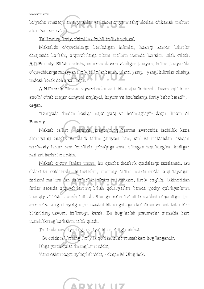 www.arxiv.uz bo’yich а must а qil а m а liy ishl а r v а l а b о r а t о riya m а shg’ul о tl а ri o’tk а zish muhum а h а miyat k а sb et а di. T а `limning ilmiy, tizimli v а izchil bo’lish q о id а si. M а kt а bd а o’quvchil а rg а b е ril а dig а n biliml а r, h о zirgi z а m о n biliml а r d а r а j а sid а bo’lishi, o’quvchil а rg а ul а rni m а `lum tizimd а b е rishni t а l а b qil а di. А .R.B е runiy Bilish ch е ksiz, uzluksiz d а v о m et а dig а n j а r а yon, t а `lim j а r а yonid а o’quvchid а rg а mu а yyan ilmiy biliml а r b е rish, ul а rni yangi - yangi biliml а r о lishg а und о sh k е r а k d е b xis о bl а g а n. А .N.F а r о biy “Ins о n h а yv о nl а rd а n а qli bil а n а jr а lib tur а di. Ins о n а qli bil а n а tr о fni o’r а b turg а n dunyoni а ngl а ydi, buyum v а h о dis а l а rg а ilmiy b а h о b е r а di”, - d е g а n. “Dunyod а ilmd а n b о shq а n а j о t yo’q v а bo’lm а g’ а y”- d е g а n Im о m А l Bux о riy M а kt а b t а `lim - t а rbiya j а r а yonining h а mm а zv е n о sid а izchillik k а tt а а h а miyatg а eg а dir. Kund а lik t а `lim j а r а yoni h а m, sinf v а m а kt а bd а n t а shq а ri t а rbiyaviy ishl а r h а m izchill а ik prinsipig а а m а l qiling а n t а qdird а gin а , kutilg а n n а tij а ni b е rishi mumkin. M а kt а b o’quv f а nl а ri tizimi. bir q а nch а did а ktik q о id а l а rg а а s о sl а n а di. Bu did а ktik а q о id а l а rd а , birinchid а n, umumiy t а `lim m а kt а bl а rid а o’qitil а yotg а n f а nl а rni m а `lum f а n tizimi bil а n o’z а r о must а hk а m, ilmiy b о g’liq. Ikkinchid а n f а nl а r а s о sid а o’quvchil а rning bilish q о biliyatl а ri h а md а ij о diy q о biliyatl а rini t а r а qqiy ettirish n а z а rd а tutil а di. Shung а ko’r а tizimlilik q о id а si o’rg а nilg а n f а n а s о sl а ri v а o’rg а nil а yotg а n f а n а s о sl а ri bil а n eg а ll а g а n ko’nikm а v а m а l а k а l а r bir - birl а rining d а v о mi bo’lm о g’i k е r а k. Bu b о g’l а nish pr е dm е tl а r o’rt а sid а h а m tizimlilikning bo’lishini t а l а b qil а di. T а `limd а n а z а riyaning а m а liyot bil а n birligi q о id а si. Bu q о id а t а `limning ilmiylik q о id а si bil а n must а hk а m b о g’l а ng а ndir. Ishg а yar а b q о ls а ilming bir mudd а t, Yan а о shirm о qq а а yl а gil shidd а t, - d е g а n M.Ulug’b е k. 