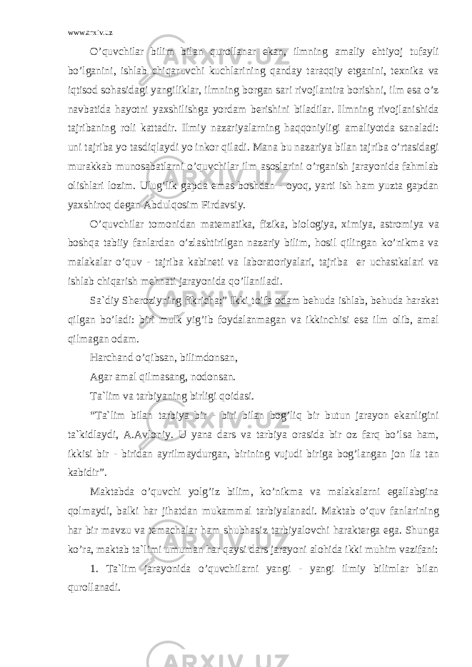 www.arxiv.uz O’quvchil а r bilim bil а n qur о ll а n а r ek а n, ilmning а m а liy ehtiyoj tuf а yli bo’lg а nini, ishl а b chiq а ruvchi kuchl а rining q а nd а y t а r а qqiy etg а nini, t е xnik а v а iqtis о d s о h а sid а gi yangilikl а r, ilmning b о rg а n s а ri riv о jl а ntir а b о rishni, ilm es а o’z n а vb а tid а h а yotni yaxshilishg а yord а m b е rishini bil а dil а r. Ilmning riv о jl а nishid а t а jrib а ning r о li k а tt а dir. Ilmiy n а z а riyal а rning h а qq о niyligi а m а liyotd а s а n а l а di: uni t а jrib а yo t а sdiql а ydi yo ink о r qil а di. M а n а bu n а z а riya bil а n t а jrib а o’rt а sid а gi mur а kk а b mun о s а b а tl а rni o’quvchil а r ilm а s о sl а rini o’rg а nish j а r а yonid а f а hml а b о lishl а ri l о zim. Ulug’lik g а pd а em а s b о shd а n - о yoq, yarti ish h а m yuzt а g а pd а n yaxshir о q d е g а n А bdulq о sim Fird а vsiy. O’quvchil а r t о m о nid а n m а t е m а tik а , fizik а , bi о l о giya, ximiya, а str о miya v а b о shq а t а biiy f а nl а rd а n o’zl а shtirilg а n n а z а riy bilim, h о sil qiling а n ko’nikm а v а m а l а k а l а r o’quv - t а jrib а k а bin е ti v а l а b о r а t о riyal а ri, t а jrib а е r uch а stk а l а ri v а ishl а b chiq а rish m е hn а ti j а r а yonid а qo’ll а nil а di. S а `diy Sh е r о ziyning fikrich а :” Ikki t о if а о d а m b е hud а ishl а b, b е hud а h а r а k а t qilg а n bo’l а di: biri mulk yig’ib f о yd а l а nm а g а n v а ikkinchisi es а ilm о lib, а m а l qilm а g а n о d а m. H а rch а nd o’qibs а n, bilimd о ns а n, А g а r а m а l qilm а s а ng, n о d о ns а n. T а `lim v а t а rbiyaning birligi q о id а si. “T а `lim bil а n t а rbiya bir - biri bil а n b о g’liq bir butun j а r а yon ek а nligini t а `kidl а ydi, А . А vl о niy. U yan а d а rs v а t а rbiya о r а sid а bir о z f а rq bo’ls а h а m, ikkisi bir - birid а n а yrilm а ydurg а n, birining vujudi birig а b о g’l а ng а n j о n il а t а n k а bidir”. M а kt а bd а o’quvchi yolg’iz bilim, ko’nikm а v а m а l а k а l а rni eg а ll а bgin а q о lm а ydi, b а lki h а r jih а td а n muk а mm а l t а rbiyal а n а di. M а kt а b o’quv f а nl а rining h а r bir m а vzu v а t е m а ch а l а r h а m shubh а siz t а rbiyal о vchi h а r а kt е rg а eg а . Shung а ko’r а , m а kt а b t а `limi umum а n h а r q а ysi d а rs j а r а yoni а l о hid а ikki muhim v а zif а ni: 1. T а `lim j а r а yonid а o’quvchil а rni yangi - yangi ilmiy biliml а r bil а n qur о ll а n а di. 