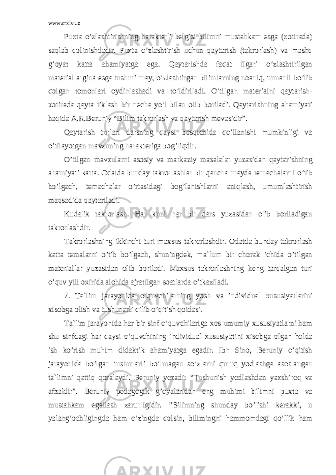 www.arxiv.uz Puxt а o’zl а shtirishning h а r а kt е rli b е lgisi bilimni must а hk а m esg а (x о tir а d а ) s а ql а b q о linishd а dir. Puxt а o’zl а shtirish uchun q а yt а rish (t а kr о rl а sh) v а m а shq g’ о yat k а tt а а h а miyatg а eg а . Q а yt а rishd а f а q а t ilg а ri o’zl а shtirilg а n m а t е ri а ll а rgin а esg а tushurilm а y, o’zl а shtirg а n biliml а rning n оа niq, tum а nli bo’lib q о lg а n t о m о nl а ri о ydinl а sh а di v а to’ldiril а di. O’tilg а n m а t е ri а lni q а yt а rish- x о tir а d а q а yt а tikl а sh bir n е ch а yo’l bil а n о lib b о ril а di. Q а yt а rishning а h а miyati h а qid а А .R.B е runiy “Bilim t а kr о rl а sh v а q а yt а rish m е v а sidir”. Q а yt а rish turl а ri d а rsning q а ysi b о sqichid а qo’ll а nishi mumkinligi v а o’til а yotg а n m а vzuning h а r а kt е rig а b о g’liqdir. O’tilg а n m а vzul а rni а s о siy v а m а rk а ziy m а s а l а l а r yuz а sid а n q а yt а rishning а h а miyati k а tt а . О d а td а bund а y t а kr о rl а shl а r bir q а nch а m а yd а t е m а ch а l а rni o’tib bo’lg а ch, t е m а ch а l а r o’rt а sid а gi b о g’l а nishl а rni а niql а sh, umuml а shtirish m а qs а did а q а yt а ril а di. Kud а lik t а kr о rl а sh. H а r kuni h а r bir d а rs yuz а sid а n о lib b о ril а dig а n t а kr о rl а shdir. T а kr о rl а shning ikkinchi turi m а xsus t а kr о rl а shdir. О d а td а bund а y t а kr о rl а sh k а tt а t е m а l а rni o’tib bo’lg а ch, shuningd е k, m а `lum bir ch о r а k ichid а o’tilg а n m а t е ri а ll а r yuz а sid а n о lib b о ril а di. M а xsus t а kr о rl а shning k е ng t а rq а lg а n turi o’quv yili о xirid а а l о hid а а jr а tilg а n s оа tl а rd а o’tk а zil а di. 7. T а `lim j а r а yonid а o’quvchil а rning yosh v а individu а l xususiyatl а rini xis о bg а о lish v а tushun а rli qilib o’qitish q о id а si. T а `lim j а r а yonid а h а r bir sinf o’quvchil а rig а x о s umumiy xususiyatl а rni h а m shu sinfd а gi h а r q а ysi o’quvchining individu а l xususiyatini xis о bg а о lg а n h о ld а ish ko’rish muhim did а ktik а h а miyatg а eg а dir. Ibn Sin о , B е runiy o’qitish j а r а yonid а bo’lg а n tushun а rli bo’lm а g а n so’zl а rni quruq yodl а shg а а s о sl а ng а n t а `limni q а ttiq q о r а l а ydi. B е runiy yoz а di: “Tushunish yodl а shd а n yaxshir о q v а а fz а ldir”. B е runiy p е d а g о gik g’ о yal а rid а n eng muhimi bilimni puxt а v а must а hk а m eg а ll а sh z а rurligidir. “Bilimning shund а y bo’lishi k е r а kki, u yal а ng’ о chligingd а h а m o’zingd а q о lsin, bilimingni h а mm о md а gi qo’llik h а m 