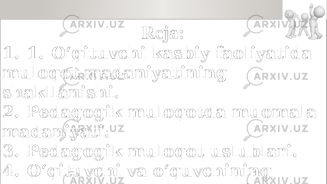 Reja: 1. 1. O‘qituvchi kasbiy faoliyatida muloqot madaniyatining shakllanishi. 2. Pedagogik muloqotda muomala madaniyati. 3. Pedagogik muloqot uslublari. 4. O‘qituvchi va o‘quvchining darsda va darsdan tashqari munosabati, unga qo‘yiladigan talablar 5. Pedagogik nizo va ularning sabablari. 6. Pedagogik nizolarni hal qilish usullari. 