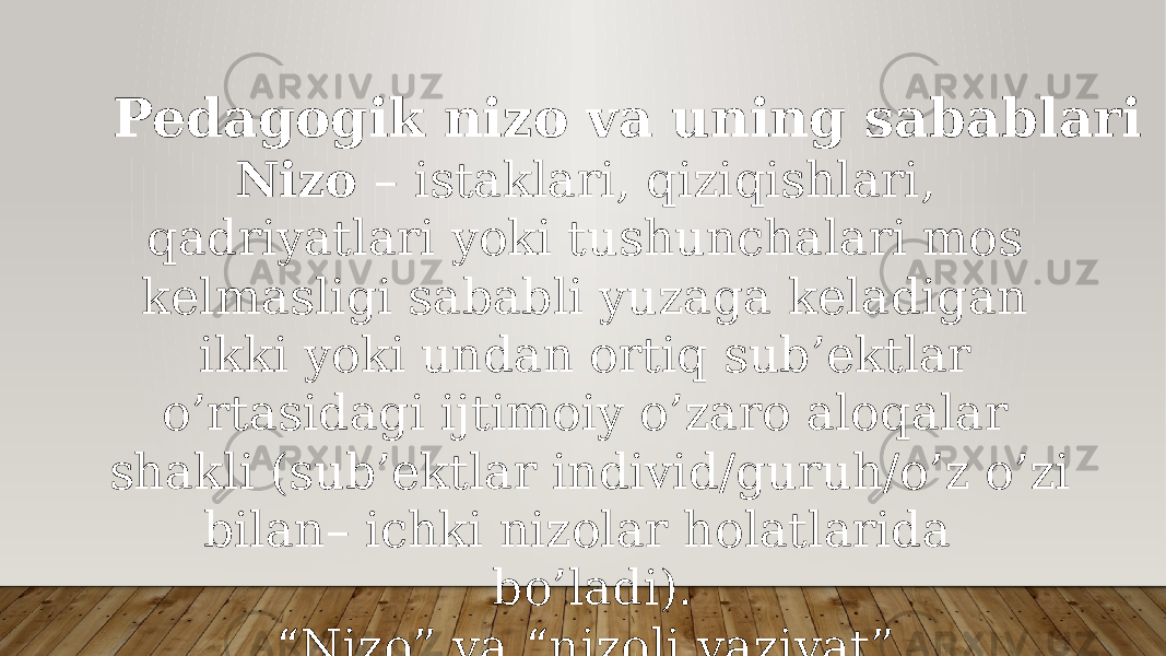 Pedagogik nizo va uning sabablari Nizo – istaklari, qiziqishlari, qadriyatlari yoki tushunchalari mos kelmasligi sababli yuzaga keladigan ikki yoki undan ortiq sub’ektlar o’rtasidagi ijtimoiy o’zaro aloqalar shakli (sub’ektlar individ/guruh/o’z o’zi bilan– ichki nizolar holatlarida bo’ladi). “ Nizo” va “nizoli vaziyat” tushunchalarini ajratishni bilish kerak, ular o’rtasida katta farq bor. 