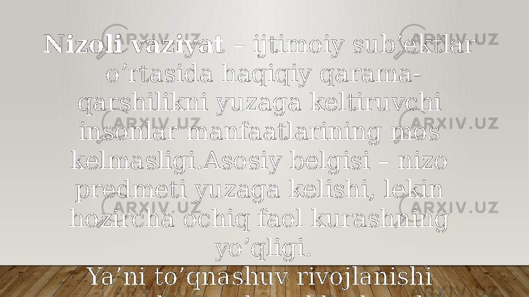 Nizoli vaziyat – ijtimoiy sub’ektlar o’rtasida haqiqiy qarama- qarshilikni yuzaga keltiruvchi insonlar manfaatlarining mos kelmasligi.Asosiy belgisi – nizo predmeti yuzaga kelishi, lekin hozircha ochiq faol kurashning yo’qligi. Ya’ni to’qnashuv rivojlanishi jarayonida nizodan oldin har doim nizoli vaziyat yuzaga keladi, uning asosi hisoblanadi. 