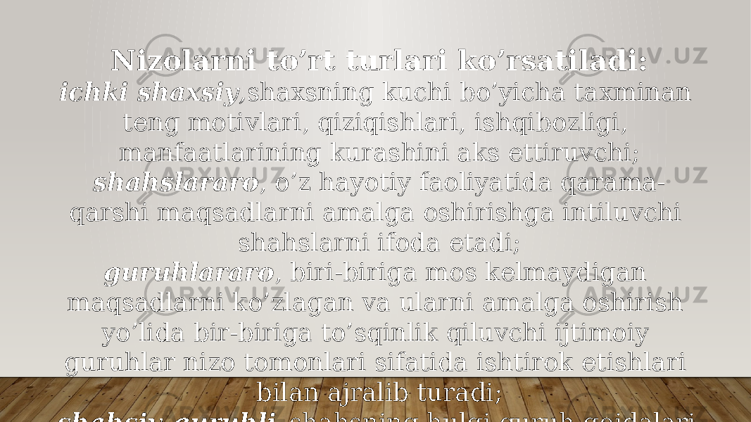 Nizolarni to’rt turlari ko’rsatiladi: ichki shaxsiy , shaxsning kuchi bo’yicha taxminan teng motivlari, qiziqishlari, ishqibozligi, manfaatlarining kurashini aks ettiruvchi; shahslararo , o’z hayotiy faoliyatida qarama- qarshi maqsadlarni amalga oshirishga intiluvchi shahslarni ifoda etadi; guruhlararo , biri-biriga mos kelmaydigan maqsadlarni ko’zlagan va ularni amalga oshirish yo’lida bir-biriga to’sqinlik qiluvchi ijtimoiy guruhlar nizo tomonlari sifatida ishtirok etishlari bilan ajralib turadi; shahsiy-guruhli –shahsning hulqi guruh qoidalari va umidlariga mos kelmasligi holatlarida yuzaga keladi. 