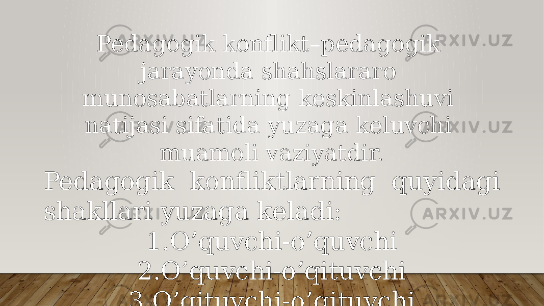 Pedagogik konflikt–pedagogik jarayonda shahslararo munosabatlarning keskinlashuvi natijasi sifatida yuzaga keluvchi muamoli vaziyatdir. Pedagogik konfliktlarning quyidagi shakllari yuzaga keladi: 1. O’quvchi-o’quvchi 2. O’quvchi-o’qituvchi 3. O’qituvchi-o’qituvchi 