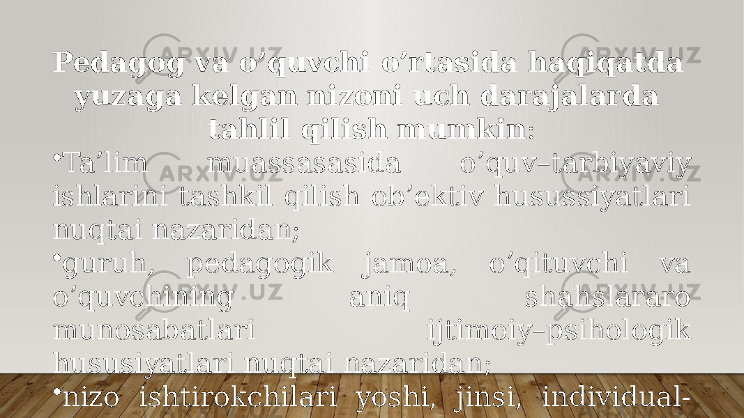 Pedagog va o’quvchi o’rtasida haqiqatda yuzaga kelgan nizoni uch darajalarda tahlil qilish mumkin : • Ta’lim muassasasida o’quv–tarbiyaviy ishlarini tashkil qilish ob’ektiv husussiyatlari nuqtai nazaridan; • guruh, pedagogik jamoa, o’qituvchi va o’quvchining aniq shahslararo munosabatlari ijtimoiy–psihologik hususiyatlari nuqtai nazaridan; • nizo ishtirokchilari yoshi, jinsi, individual- psihologik hususiyatlari nuqtai nazaridan. 