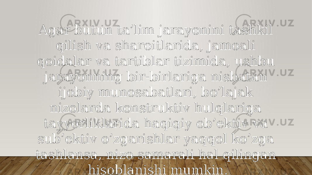 Agar butun ta’lim jarayonini tashkil qilish va sharoitlarida, jamoali qoidalar va tartiblar tizimida, ushbu jarayonning bir-birlariga nisbatan ijobiy munosabatlari, bo’lajak nizolarda konstruktiv hulqlariga tayyorliklarida haqiqiy ob’ektiv va sub’ektiv o’zgarishlar yaqqol ko’zga tashlansa, nizo samarali hal qilingan hisoblanishi mumkin. 