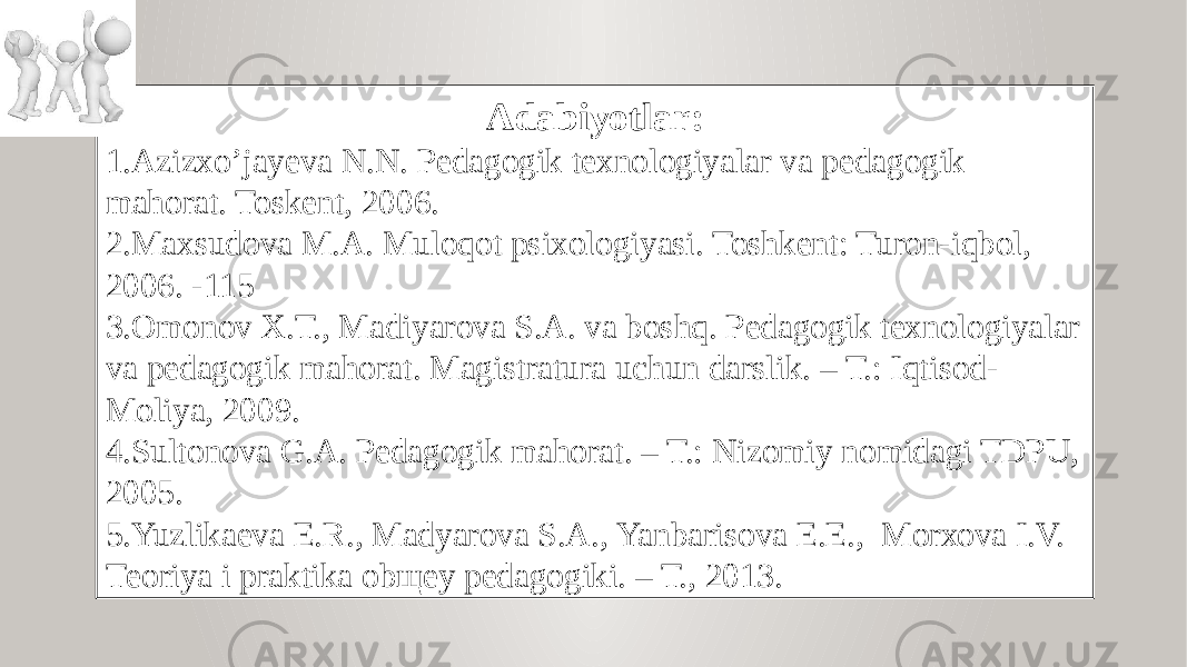 Adabiyotlar: 1. Azizxo’jayeva N.N. Pedagogik texnologiyalar va pedagogik mahorat. Toskent, 2006. 2. Maxsudova M.A. Muloqot psixologiyasi. Toshkent: Turon-iqbol, 2006. -115 3. Оmоnоv Х.T., Mаdiyarоvа S.А. vа bоshq. Pеdаgоgik tехnоlоgiyalаr vа pеdаgоgik mаhоrаt. Mаgistrаturа uchun dаrslik. – T.: Iqtisоd- Mоliya, 2009. 4. Sultonova G.A. Pedagogik mahorat. – T.: Nizomiy nomidagi TDPU, 2005. 5. Yuzlikаеvа E.R., Mаdyarоvа S.А., Yanbаrisоvа E.E., Mоrхоvа I.V. Tеоriya i prаktikа оbщеy pеdаgоgiki. – T., 2013. 