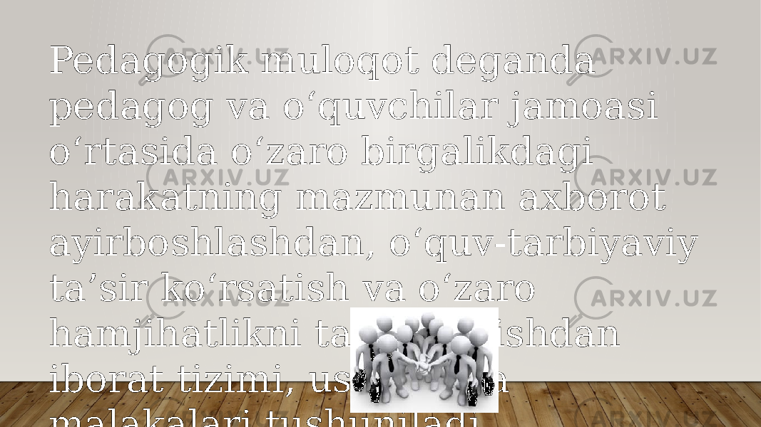 Pedagogik muloqot deganda pedagog va o‘quvchilar jamoasi o‘rtasida o‘zaro birgalikdagi harakatning mazmunan axborot ayirboshlashdan, o‘quv-tarbiyaviy ta’sir ko‘rsatish va o‘zaro hamjihatlikni tashkil etishdan iborat tizimi, usullari va malakalari tushuniladi. 