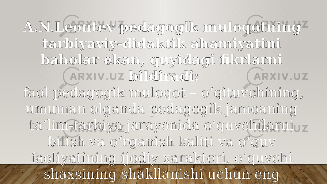 A.N.Leontev pedagogik muloqotning tarbiyaviy-didaktik ahami yatini baholar ekan, quyidagi fikrlarni bildiradi: faol pedagogik muloqot – o‘qituvchining, umuman olganda pedagogik jamoaning ta’lim-tarbiya jarayonida o‘quvchilarni bilish va o‘rganish kaliti va o‘quv faoliyatining ijodiy xarakteri, o‘quvchi shaxsining shakllanishi uchun eng yaxshi sharoit yaratadigan muhim vositadir. 